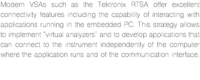 Modern VSAs such as the Tektronix RTSA offer excellent connectivity features including the capability of interacting with applications running in the embedded PC. This strategy allows to implement "virtual analyzers" and to develop applications that can connect to the instrument independently of the computer where the application runs and of the communication interface. 