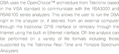 DBA uses the OpenChoice™ architecture from Tektronix based in the VISA standard to communicate with the RSA3000 and RSA6100 series analyzers. This allows the user to run the DBA right in the analyzer or, if desired, from an external computer through the traditional GPIB interface or remotely through the Internet using the built-in Ethernet interface. Off-line analysis can be performed on a variety of file formats including those supported by the Tektronix Real-Time and Portable Spectrum Analyzers.